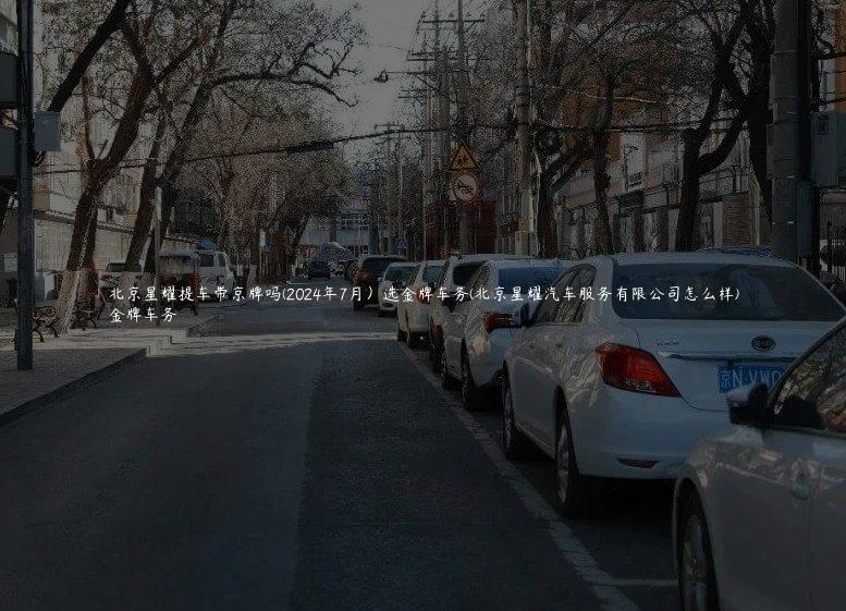 北京星耀提车带京牌吗(2024年7月）选金牌车务(北京星耀汽车服务有限公司怎么样)