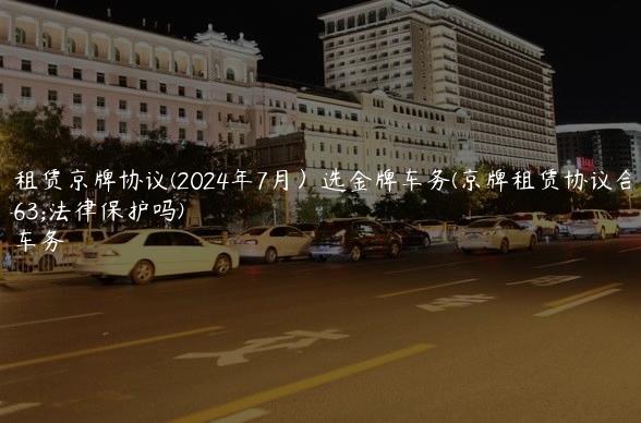北京租赁京牌协议(2024年7月）选金牌车务(京牌租赁协议合同受法律保护吗)