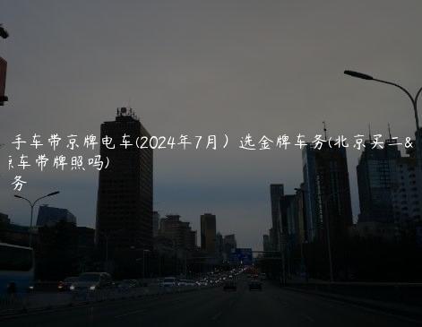 北京二手车带京牌电车(2024年7月）选金牌车务(北京买二手新能源车带牌照吗)