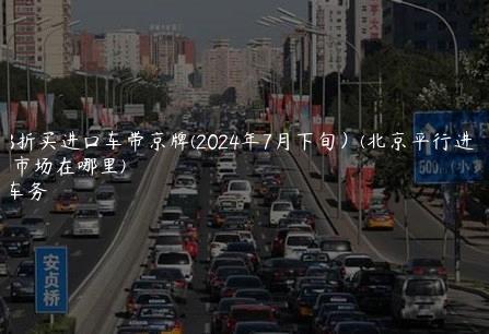 北京3折买进口车带京牌(2024年7月下旬）(北京平行进口车市场在哪里)