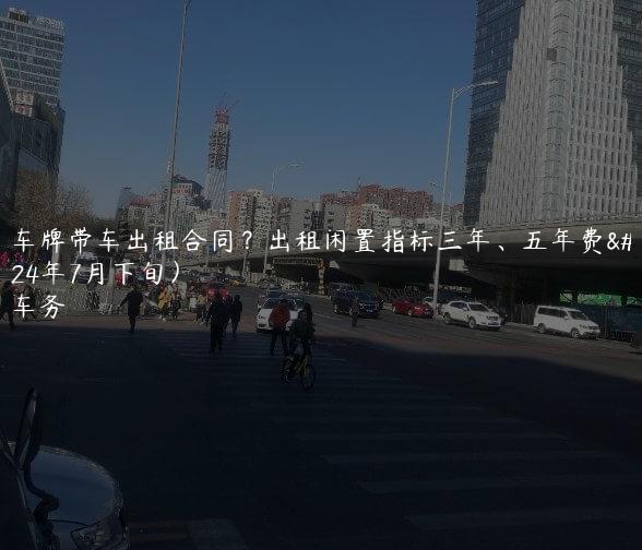 北京车牌带车出租合同？出租闲置指标三年、五年费用(2024年7月下旬）