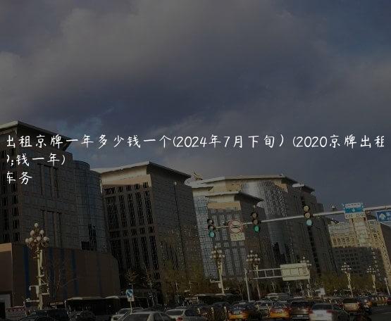 北京出租京牌一年多少钱一个(2024年7月下旬）(2020京牌出租多少钱一年)