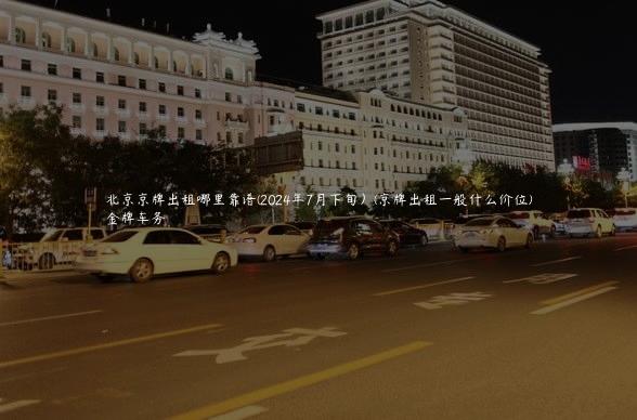 北京京牌出租哪里靠谱(2024年7月下旬）(京牌出租一般什么价位)