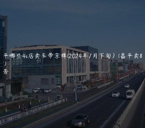 北京昌平哪些4s店卖车带京牌(2024年7月下旬）(昌平卖车的地方)