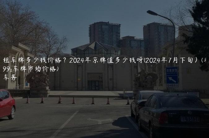 北京租车牌多少钱价格？2024年京牌值多少钱呀(2024年7月下旬）(北京租车牌市场价格)