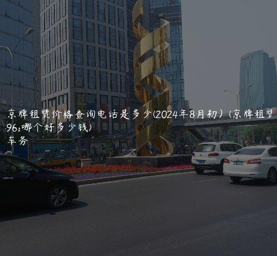 北京京牌租赁价格查询电话是多少(2024年8月初）(京牌租赁公司哪个好多少钱)