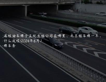 透漏租油车牌子正规出租公司在哪里、北京租车牌一年、五年什么流程(2024年8月）