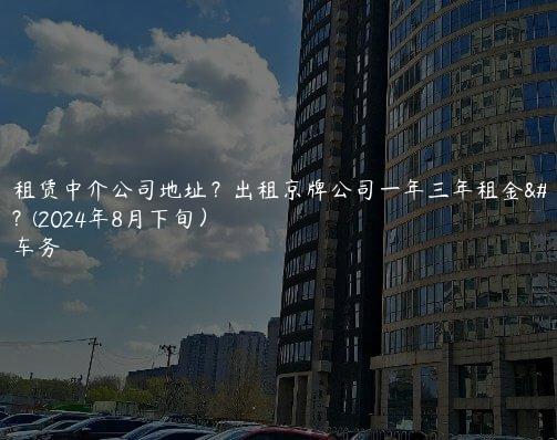 京牌租赁中介公司地址？出租京牌公司一年三年租金多少？(2024年8月下旬）
