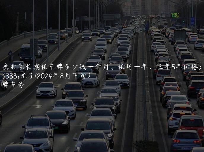 知悉北京长期租车牌多少钱一个月、租用一年、三年5年价格大曝光了(2024年8月下旬）