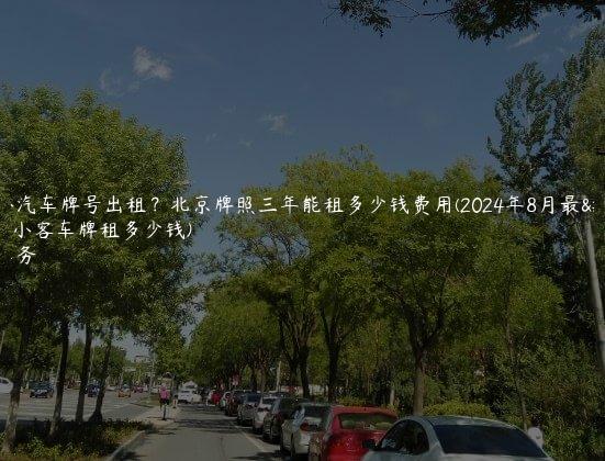 北京小汽车牌号出租？北京牌照三年能租多少钱费用(2024年8月最新)(北京小客车牌租多少钱)