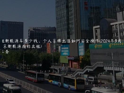 京牌租新能源车多少钱、个人京牌出售如何安全操作(2024年9月）(北京新能源指标出租)