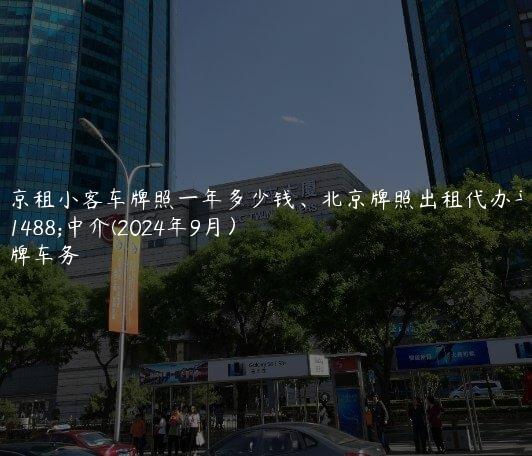 北京租小客车牌照一年多少钱、北京牌照出租代办平台中介(2024年9月）
