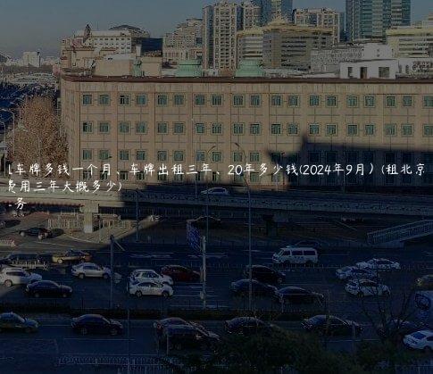 北京租车牌多钱一个月、车牌出租三年、20年多少钱(2024年9月）(租北京车牌费用三年大概多少)