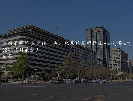 北京出租车牌照多少钱一块、北京租车牌转让-公司带您您(2024年9月最新）
