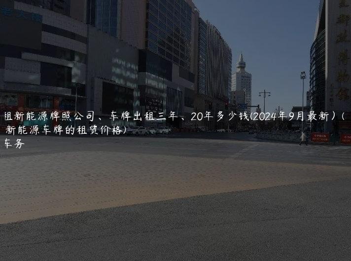 北京租新能源牌照公司、车牌出租三年、20年多少钱(2024年9月最新）(北京新能源车牌的租赁价格)