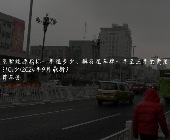 北京新能源指标一年租多少、解答租车牌一年至三年的费用多少(2024年9月最新）