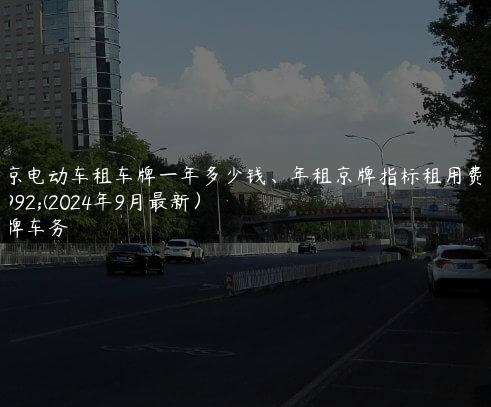 北京电动车租车牌一年多少钱、年租京牌指标租用费用(2024年9月最新）