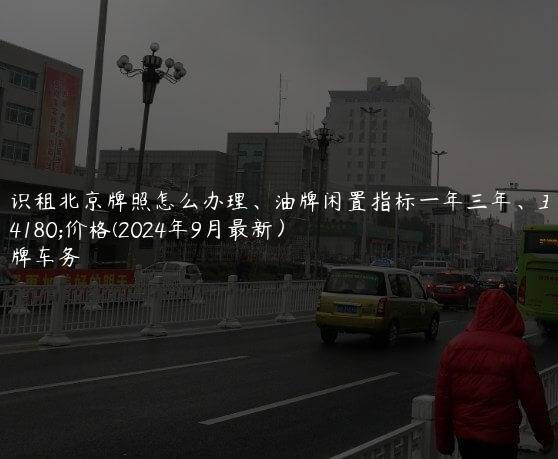 认识租北京牌照怎么办理、油牌闲置指标一年三年、五年价格(2024年9月最新）
