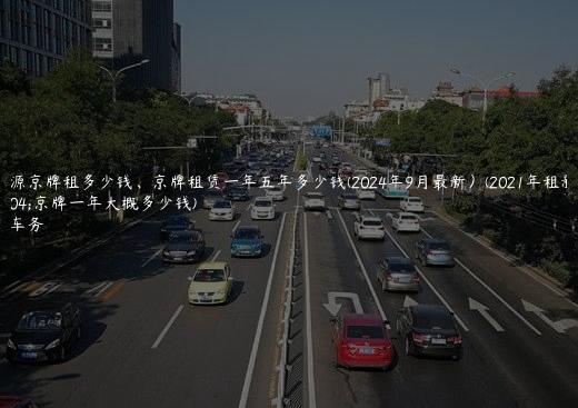 新能源京牌租多少钱、京牌租赁一年五年多少钱(2024年9月最新）(2021年租新能源京牌一年大概多少钱)