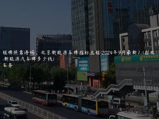 北京租牌照靠谱吗、北京新能源车牌指标出租(2024年9月最新）(在北京租新能源汽车牌多少钱)