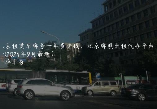 北京租赁车牌号一年多少钱、北京牌照出租代办平台中介(2024年9月最新）