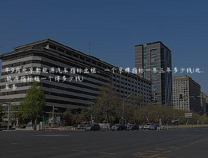 2024年9月北京新能源汽车指标出租、一个京牌指标一年三年多少钱(北京新能源指标租一个得多少钱)