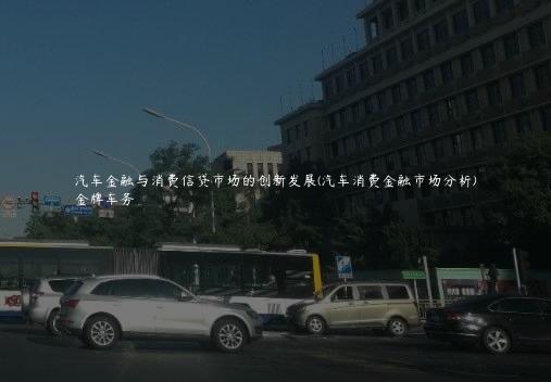 汽车金融与消费信贷市场的创新发展(汽车消费金融市场分析)