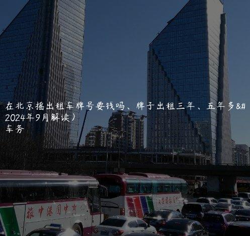 分析在北京摇出租车牌号要钱吗、牌子出租三年、五年多少钱(2024年9月解读）