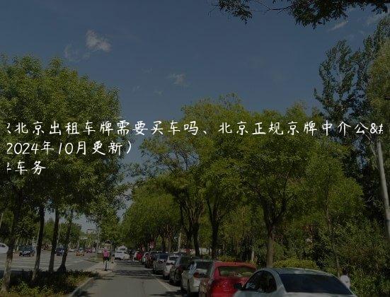 认识北京出租车牌需要买车吗、北京正规京牌中介公司(2024年10月更新）