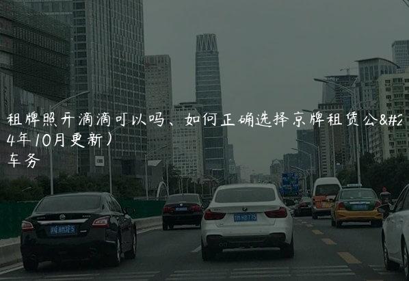 北京租牌照开滴滴可以吗、如何正确选择京牌租赁公司(2024年10月更新）