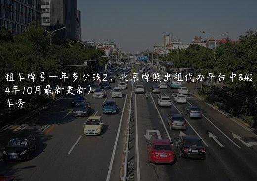 北京租车牌号一年多少钱2、北京牌照出租代办平台中介(2024年10月最新更新）