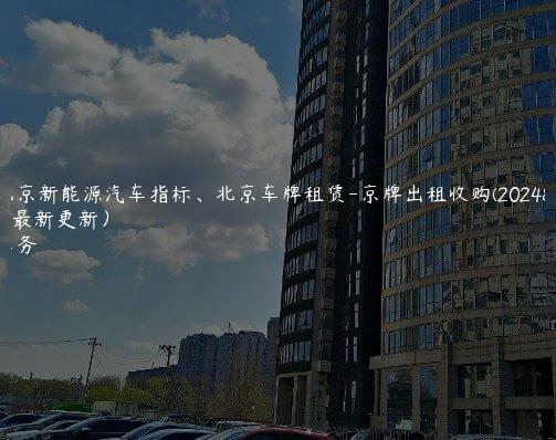 对照北京新能源汽车指标、北京车牌租赁-京牌出租收购(2024年10月最新更新）