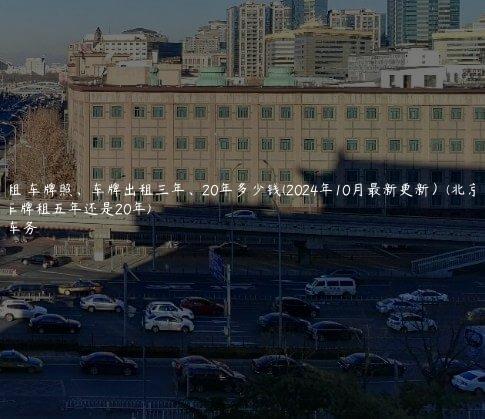 北京租 车牌照、车牌出租三年、20年多少钱(2024年10月最新更新）(北京租车牌租五年还是20年)