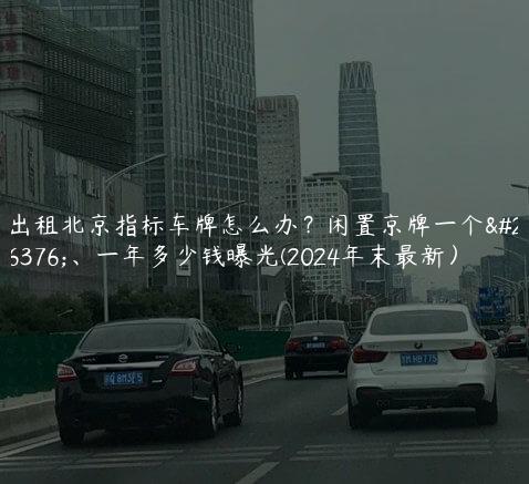 出租北京指标车牌怎么办？闲置京牌一个月、一年多少钱曝光(2024年末最新）