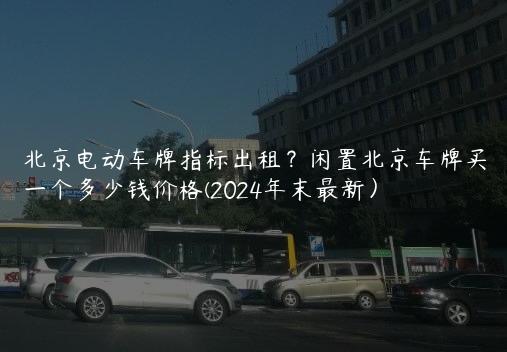 北京电动车牌指标出租？闲置北京车牌买一个多少钱价格(2024年末最新）