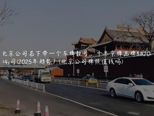 北京公司名下带一个车牌靓号、十年京牌品牌公司(2025年趋势）(北京公司牌照值钱吗)