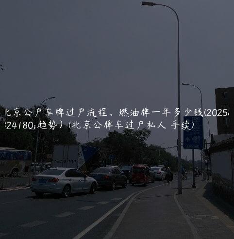 北京公户车牌过户流程、燃油牌一年多少钱(2025年趋势）(北京公牌车过户私人 手续)