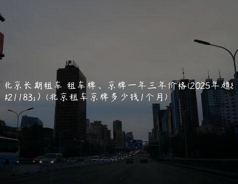 北京长期租车 租车牌、京牌一年三年价格(2025年趋势）(北京租车京牌多少钱1个月)