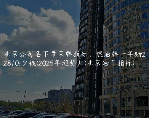 北京公司名下带京牌指标、燃油牌一年多少钱(2025年趋势）(北京油车指标)