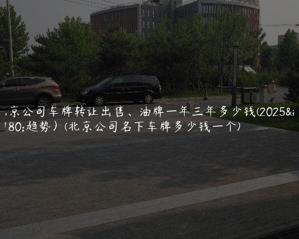 北京公司车牌转让出售、油牌一年三年多少钱(2025年趋势）(北京公司名下车牌多少钱一个)