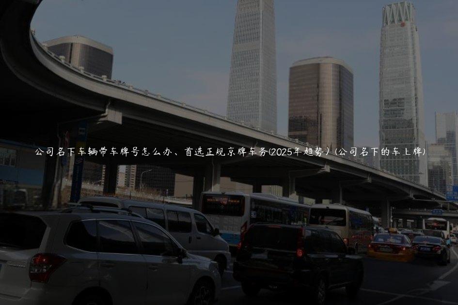 公司名下车辆带车牌号怎么办、首选正规京牌车务(2025年趋势）(公司名下的车上牌)