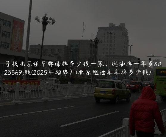 寻找北京租车牌绿牌多少钱一张、燃油牌一年多少钱(2025年趋势）(北京租油车车牌多少钱)