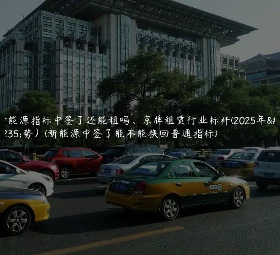 新能源指标中签了还能租吗、京牌租赁行业标杆(2025年趋势）(新能源中签了能不能换回普通指标)