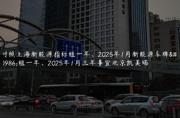 对照上海新能源指标租一年、2025年1月新能源车牌出租一年、2025年1月三年事宜北京凯美瑞