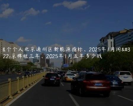 租个个人北京通州区新能源指标、2025年1月闲置京牌租三年、2025年1月五年多少钱