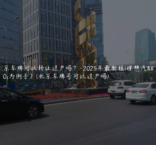北京车牌可以转让过户吗？-2025年最新租(理想汽车为例子）(北京车牌号可以过户吗)