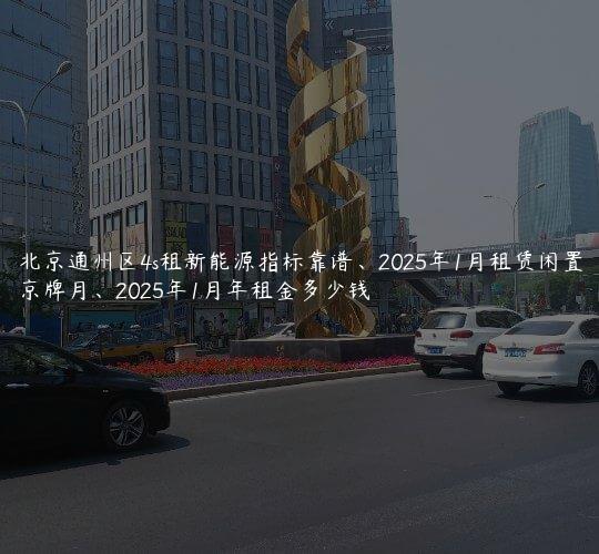 北京通州区4s租新能源指标靠谱、2025年1月租赁闲置京牌月、2025年1月年租金多少钱