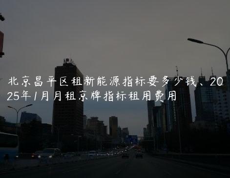 北京昌平区租新能源指标要多少钱、2025年1月月租京牌指标租用费用