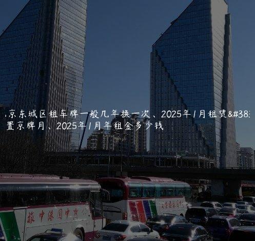 北京东城区租车牌一般几年换一次、2025年1月租赁闲置京牌月、2025年1月年租金多少钱
