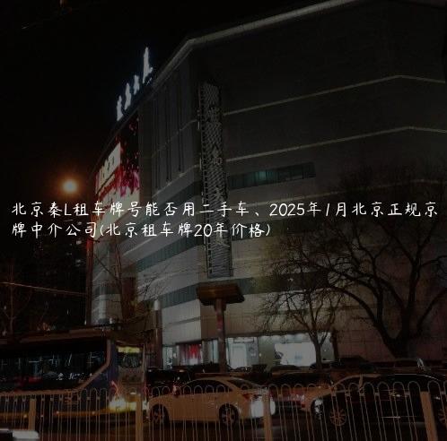 北京秦L租车牌号能否用二手车、2025年1月北京正规京牌中介公司(北京租车牌20年价格)